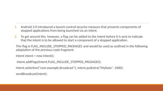 1. Android 3.0 introduced a launch control security measure that prevents components of
stopped applications from being launched via an intent.
2. To get around this, however, a flag can be added to the intent before it is sent to indicate
that the intent is to be allowed to start a component of a stopped application.
This flag is FLAG_INCLUDE_STOPPED_PACKAGES and would be used as outlined in the following
adaptation of the previous code fragment:
Intent intent = new Intent();
intent.addFlags(Intent.FLAG_INCLUDE_STOPPED_PACKAGES);
intent.setAction("com.example.Broadcast"); intent.putExtra("MyData", 1000);
sendBroadcast(intent);
 