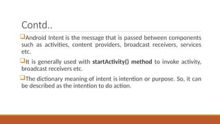 Contd..
Android Intent is the message that is passed between components
such as activities, content providers, broadcast receivers, services
etc.
It is generally used with startActivity() method to invoke activity,
broadcast receivers etc.
The dictionary meaning of intent is intention or purpose. So, it can
be described as the intention to do action.
 