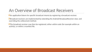 An Overview of Broadcast Receivers
An application listens for specific broadcast intents by registering a broadcast receiver.
Broadcast receivers are implemented by extending the Android BroadcastReceiver class and
overriding the onReceive() method.
The broadcast receiver may then be registered, either within code (for example within an
activity), or within a manifest file.
 