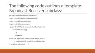 The following code outlines a template
Broadcast Receiver subclass:
package com.example.broadcastdetector;
import android.content.BroadcastReceiver;
import android.content.Context;
import android.content.Intent;
public class MyReceiver extends BroadcastReceiver {
public MyReceiver() {
}
@Override
public void onReceive(Context context, Intent intent) {
// Implement code here to be performed when
// broadcast is detected } }
 