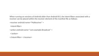 When running on versions of Android older than Android 8.0, the intent filters associated with a
receiver can be placed within the receiver element of the manifest file as follows:
<receiver android:name="MyReceiver" >
<intent-filter>
<action android:name="com.example.Broadcast" >
</action>
</intent-filter> </receiver>
 