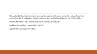 On Android 8.0 or later, the receiver must be registered in code using the registerReceiver()
method of the Activity class together with an appropriately configured IntentFilter object:
IntentFilter filter = new IntentFilter("com.example.Broadcast");
MyReceiver receiver = new MyReceiver();
registerReceiver(receiver, filter);
 