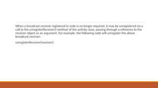 When a broadcast receiver registered in code is no longer required, it may be unregistered via a
call to the unregisterReceiver() method of the activity class, passing through a reference to the
receiver object as an argument. For example, the following code will unregister the above
broadcast receiver:
unregisterReceiver(receiver);
 