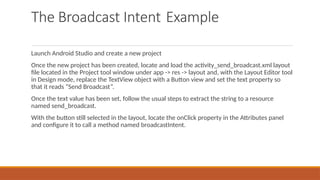 The Broadcast Intent Example
Launch Android Studio and create a new project
Once the new project has been created, locate and load the activity_send_broadcast.xml layout
file located in the Project tool window under app -> res -> layout and, with the Layout Editor tool
in Design mode, replace the TextView object with a Button view and set the text property so
that it reads “Send Broadcast”.
Once the text value has been set, follow the usual steps to extract the string to a resource
named send_broadcast.
With the button still selected in the layout, locate the onClick property in the Attributes panel
and configure it to call a method named broadcastIntent.
 
