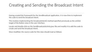 Creating and Sending the Broadcast Intent
Having created the framework for the SendBroadcast application, it is now time to implement
the code to send the broadcast intent.
This involves implementing the broadcastIntent() method specified previously as the onClick
target of the Button view in the user interface.
Locate and double-click on the SendBroadcastActivity.java file and modify it to add the code to
create and send the broadcast intent.
Once modified, the source code for this class should read as follows:
 