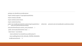 package com.ebookfrenzy.sendbroadcast;
import android.support.v7.app.AppCompatActivity;
import android.os.Bundle;
import android.content.Intent;
import android.view.View;
public class SendBroadcastActivity extends AppCompatActivity { @Override protected void onCreate(Bundle savedInstanceState)
{ super.onCreate(savedInstanceState);
setContentView(R.layout.activity_send_broadcast); }
public void broadcastIntent(View view) {
Intent intent = new Intent();
intent.setAction("com.ebookfrenzy.sendbroadcast");
intent.addFlags(Intent.FLAG_INCLUDE_STOPPED_PACKAGES);
sendBroadcast(intent); } }
 