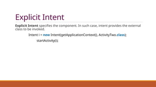 Explicit Intent
Explicit Intent specifies the component. In such case, intent provides the external
class to be invoked.
Intent i = new Intent(getApplicationContext(), ActivityTwo.class);
startActivity(i);
 