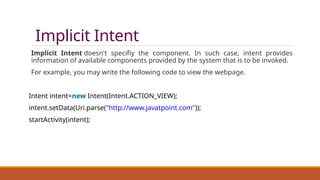 Implicit Intent
Implicit Intent doesn't specifiy the component. In such case, intent provides
information of available components provided by the system that is to be invoked.
For example, you may write the following code to view the webpage.
Intent intent=new Intent(Intent.ACTION_VIEW);
intent.setData(Uri.parse("http://www.javatpoint.com"));
startActivity(intent);
 