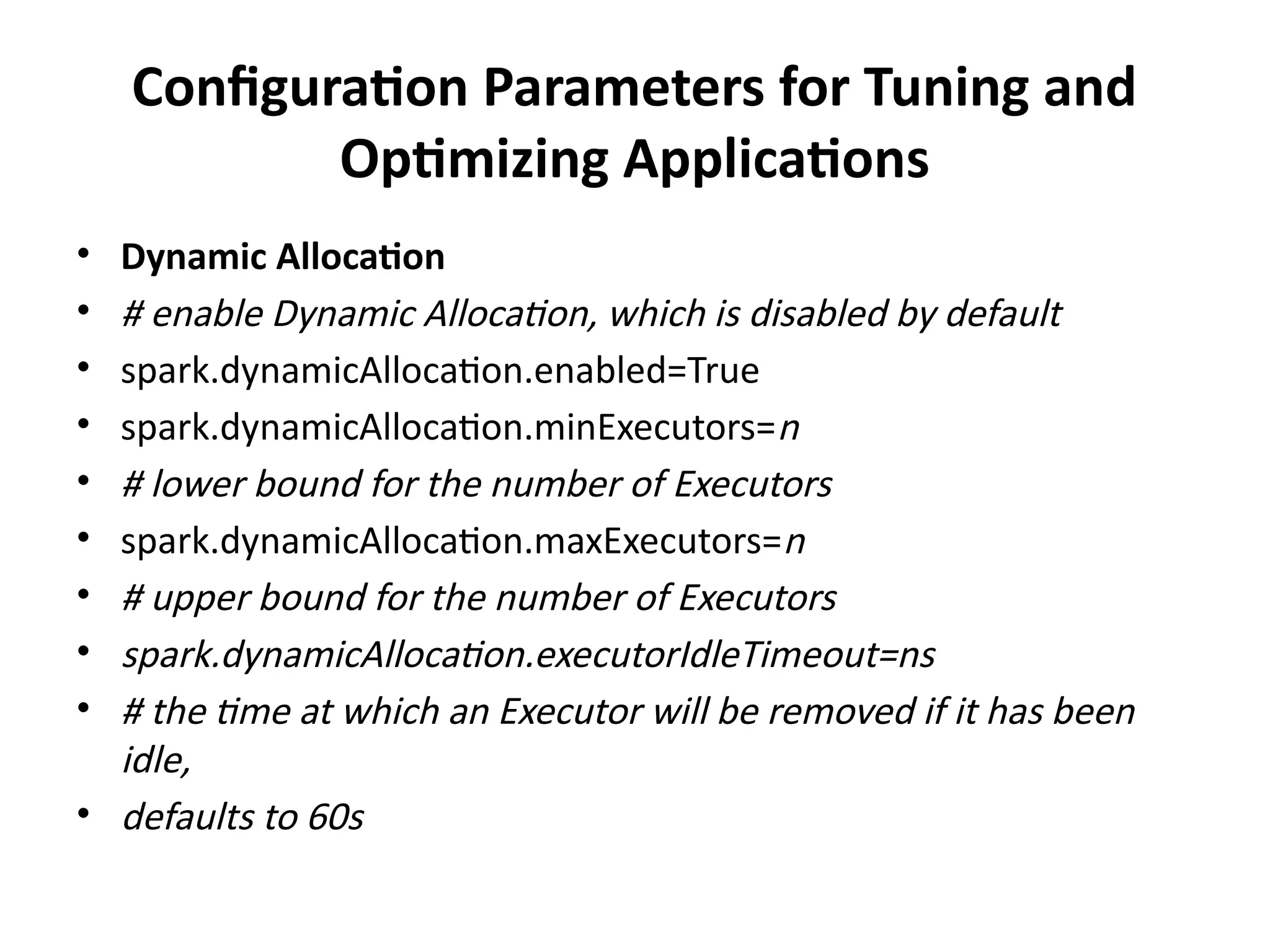 Configuration Parameters for Tuning and
Optimizing Applications
• Dynamic Allocation
• # enable Dynamic Allocation, which is disabled by default
• spark.dynamicAllocation.enabled=True
• spark.dynamicAllocation.minExecutors=n
• # lower bound for the number of Executors
• spark.dynamicAllocation.maxExecutors=n
• # upper bound for the number of Executors
• spark.dynamicAllocation.executorIdleTimeout=ns
• # the time at which an Executor will be removed if it has been
idle,
• defaults to 60s
 