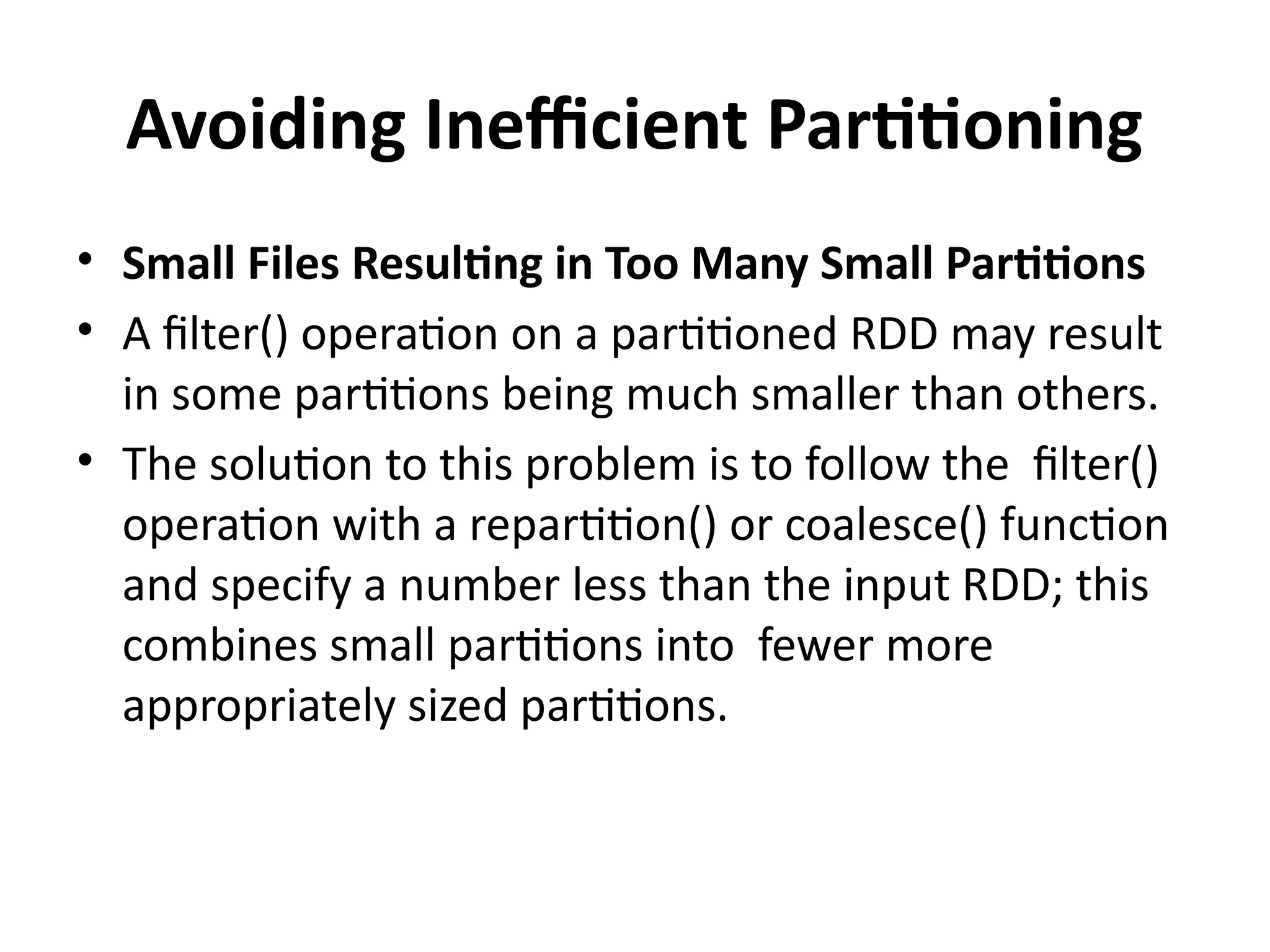 Avoiding Inefficient Partitioning
• Small Files Resulting in Too Many Small Partitions
• A filter() operation on a partitioned RDD may result
in some partitions being much smaller than others.
• The solution to this problem is to follow the filter()
operation with a repartition() or coalesce() function
and specify a number less than the input RDD; this
combines small partitions into fewer more
appropriately sized partitions.
 
