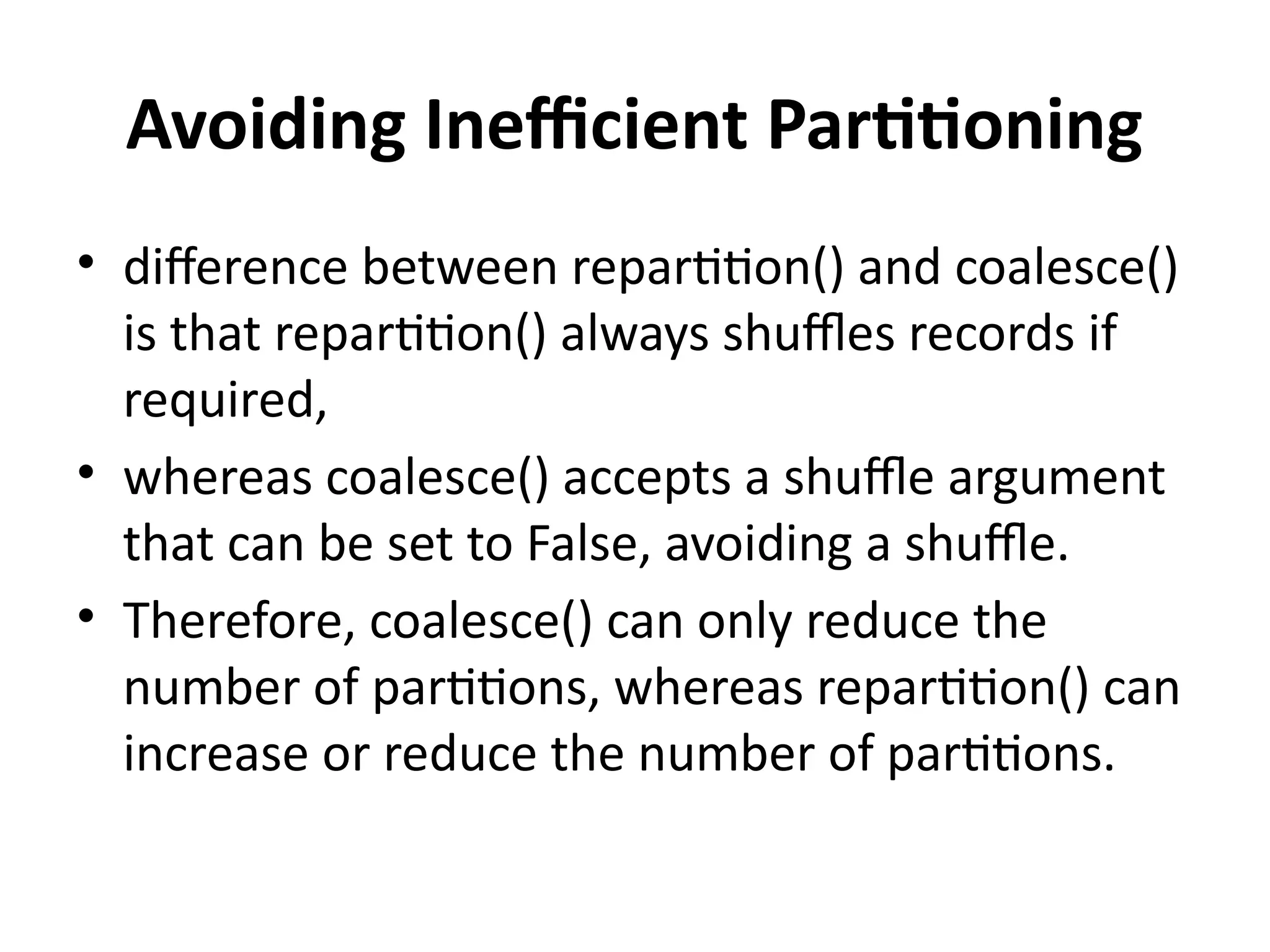 Avoiding Inefficient Partitioning
• difference between repartition() and coalesce()
is that repartition() always shuffles records if
required,
• whereas coalesce() accepts a shuffle argument
that can be set to False, avoiding a shuffle.
• Therefore, coalesce() can only reduce the
number of partitions, whereas repartition() can
increase or reduce the number of partitions.
 