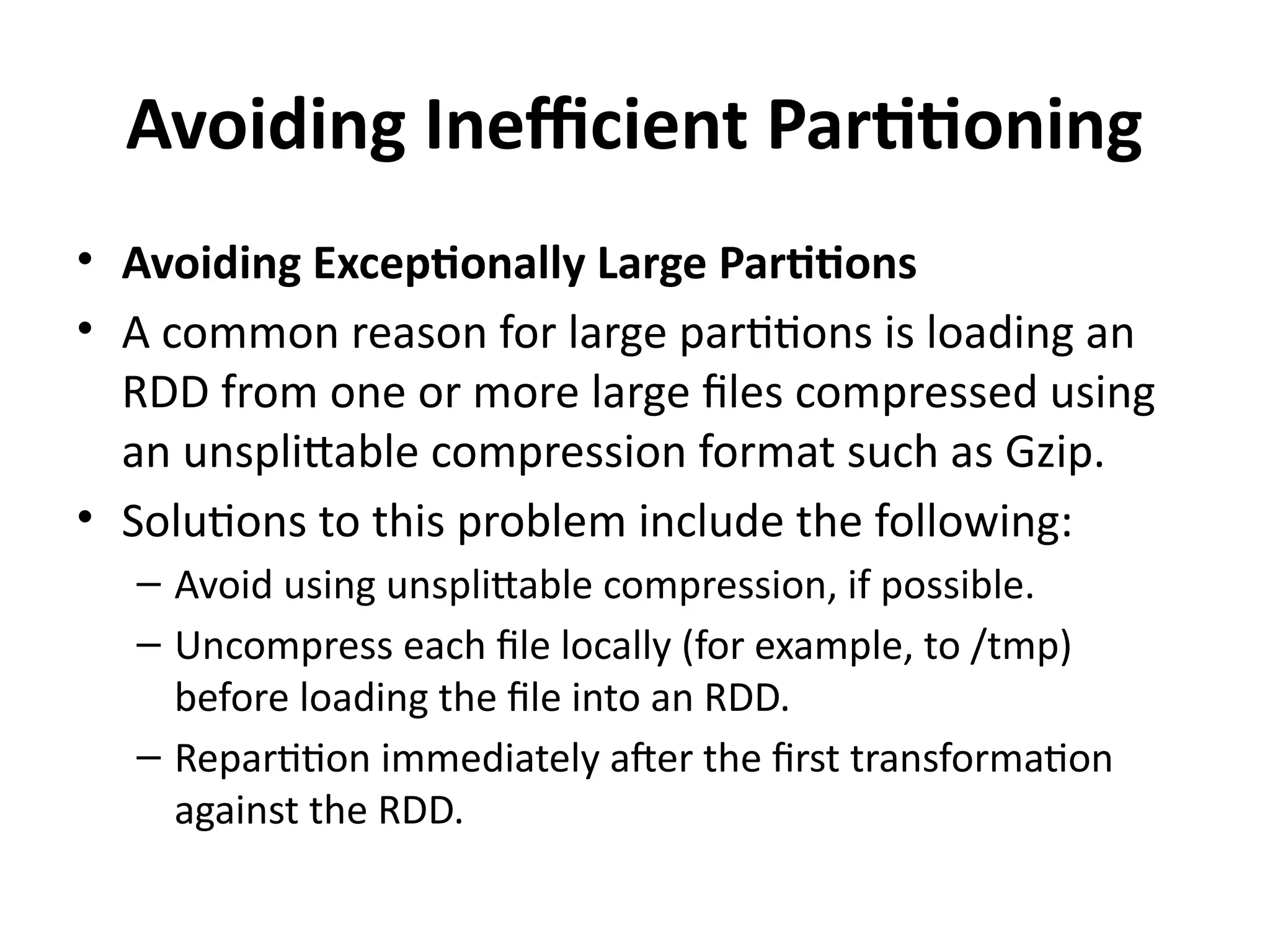 Avoiding Inefficient Partitioning
• Avoiding Exceptionally Large Partitions
• A common reason for large partitions is loading an
RDD from one or more large files compressed using
an unsplittable compression format such as Gzip.
• Solutions to this problem include the following:
– Avoid using unsplittable compression, if possible.
– Uncompress each file locally (for example, to /tmp)
before loading the file into an RDD.
– Repartition immediately after the first transformation
against the RDD.
 