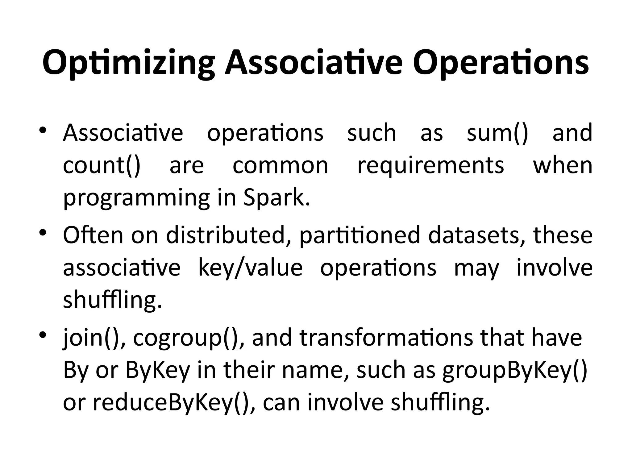 Optimizing Associative Operations
• Associative operations such as sum() and
count() are common requirements when
programming in Spark.
• Often on distributed, partitioned datasets, these
associative key/value operations may involve
shuffling.
• join(), cogroup(), and transformations that have
By or ByKey in their name, such as groupByKey()
or reduceByKey(), can involve shuffling.
 