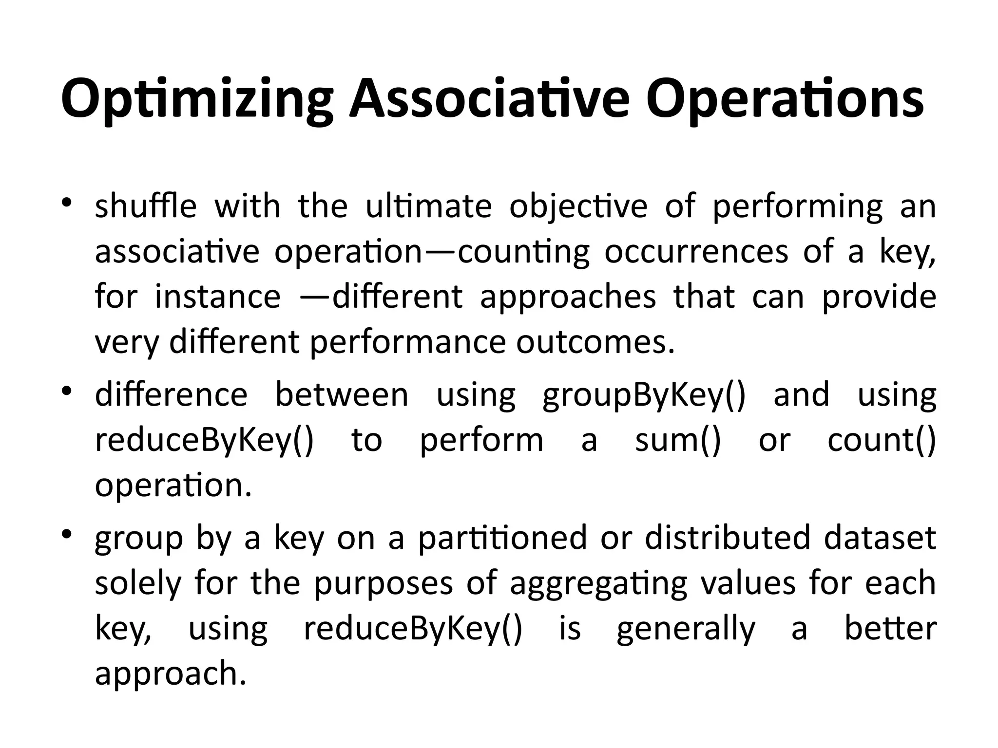 Optimizing Associative Operations
• shuffle with the ultimate objective of performing an
associative operation—counting occurrences of a key,
for instance —different approaches that can provide
very different performance outcomes.
• difference between using groupByKey() and using
reduceByKey() to perform a sum() or count()
operation.
• group by a key on a partitioned or distributed dataset
solely for the purposes of aggregating values for each
key, using reduceByKey() is generally a better
approach.
 