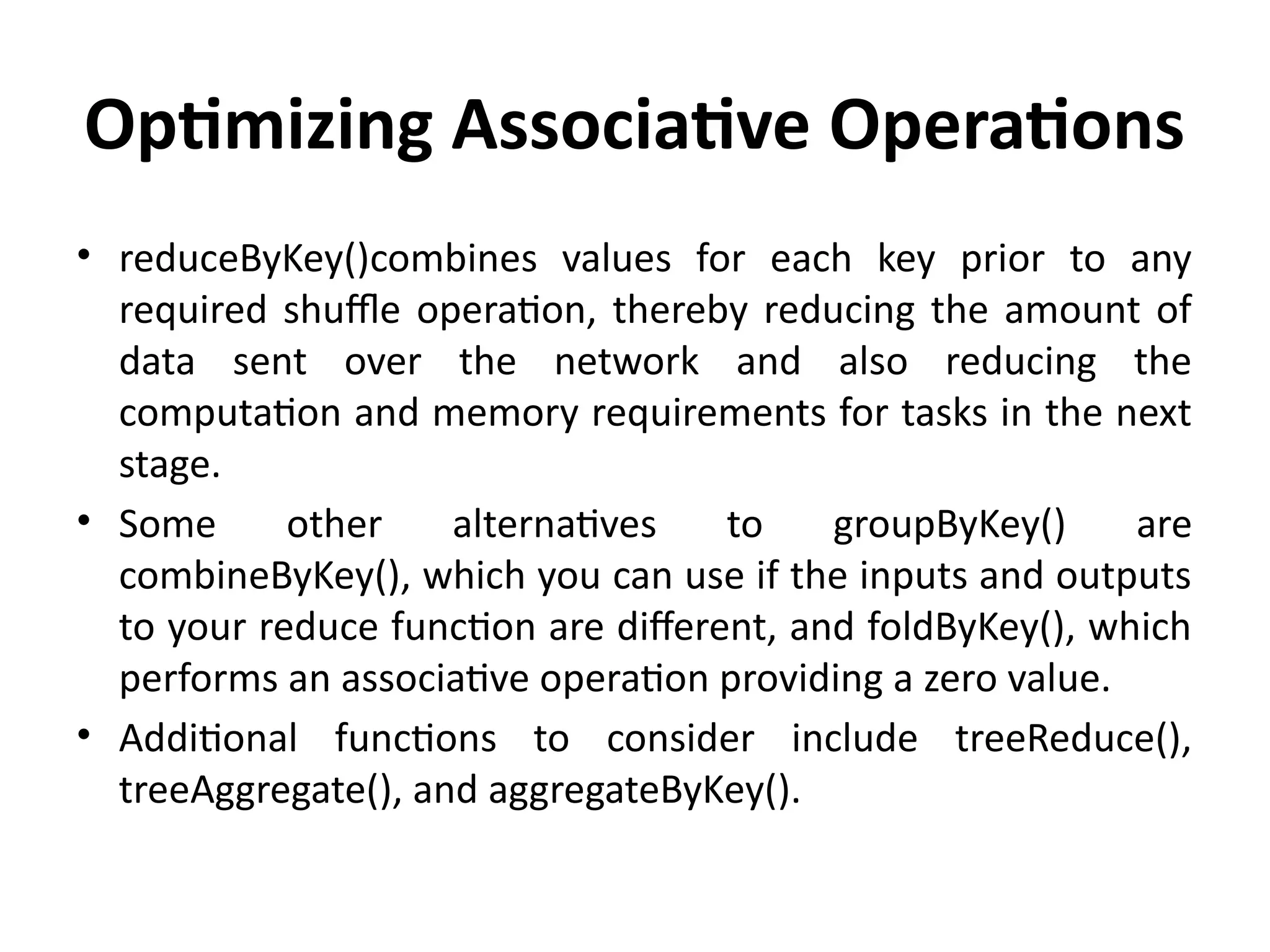 Optimizing Associative Operations
• reduceByKey()combines values for each key prior to any
required shuffle operation, thereby reducing the amount of
data sent over the network and also reducing the
computation and memory requirements for tasks in the next
stage.
• Some other alternatives to groupByKey() are
combineByKey(), which you can use if the inputs and outputs
to your reduce function are different, and foldByKey(), which
performs an associative operation providing a zero value.
• Additional functions to consider include treeReduce(),
treeAggregate(), and aggregateByKey().
 