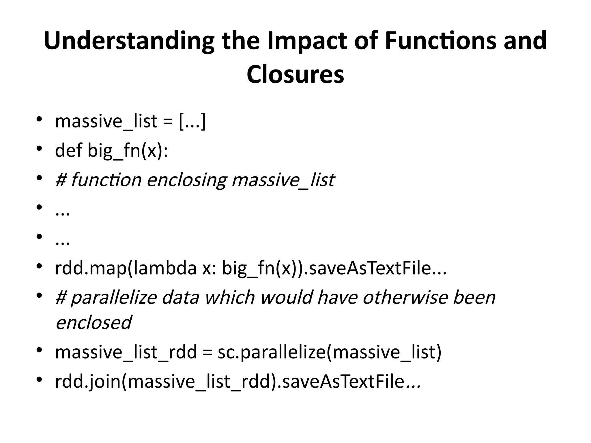 Understanding the Impact of Functions and
Closures
• massive_list = [...]
• def big_fn(x):
• # function enclosing massive_list
• ...
• ...
• rdd.map(lambda x: big_fn(x)).saveAsTextFile...
• # parallelize data which would have otherwise been
enclosed
• massive_list_rdd = sc.parallelize(massive_list)
• rdd.join(massive_list_rdd).saveAsTextFile...
 