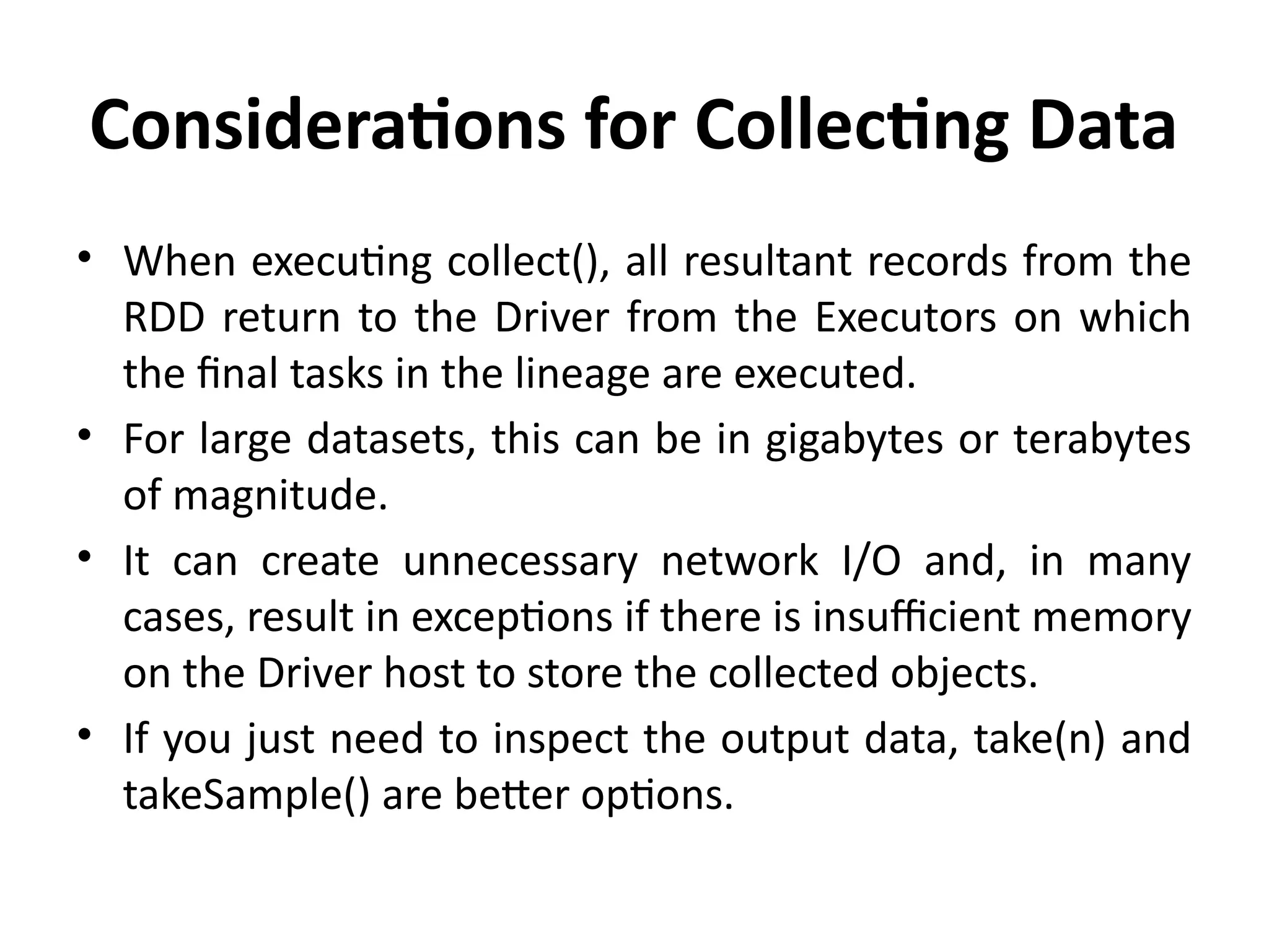 Considerations for Collecting Data
• When executing collect(), all resultant records from the
RDD return to the Driver from the Executors on which
the final tasks in the lineage are executed.
• For large datasets, this can be in gigabytes or terabytes
of magnitude.
• It can create unnecessary network I/O and, in many
cases, result in exceptions if there is insufficient memory
on the Driver host to store the collected objects.
• If you just need to inspect the output data, take(n) and
takeSample() are better options.
 
