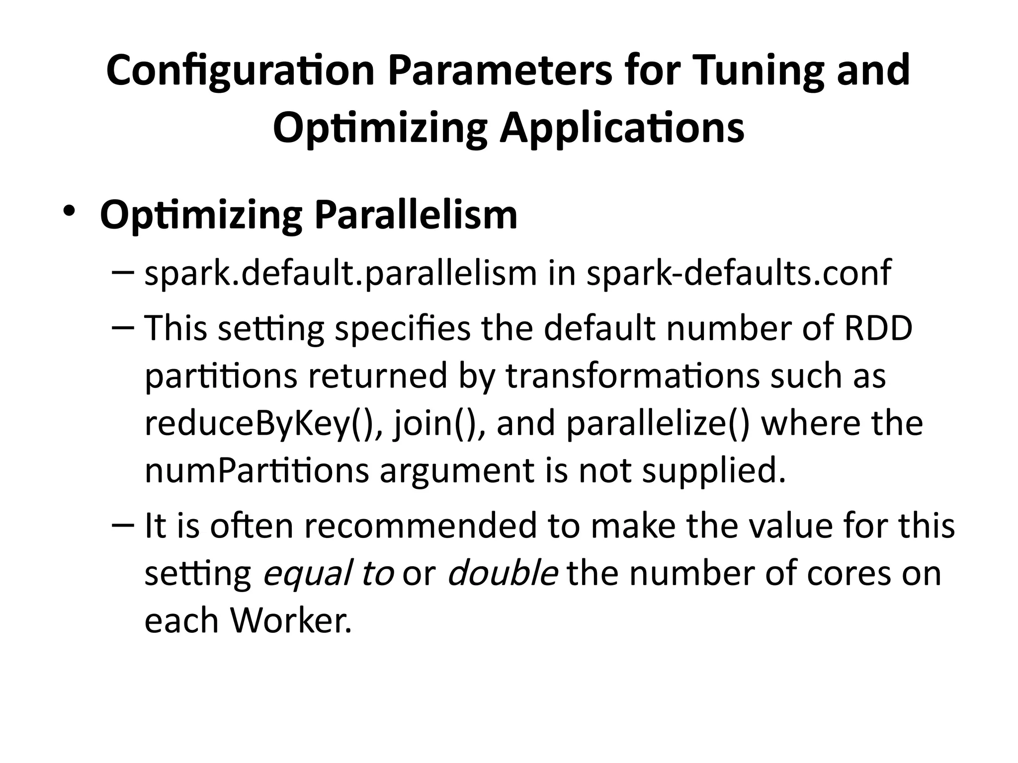 Configuration Parameters for Tuning and
Optimizing Applications
• Optimizing Parallelism
– spark.default.parallelism in spark-defaults.conf
– This setting specifies the default number of RDD
partitions returned by transformations such as
reduceByKey(), join(), and parallelize() where the
numPartitions argument is not supplied.
– It is often recommended to make the value for this
setting equal to or double the number of cores on
each Worker.
 