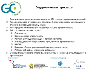Содержание мастер-класса


1. Стратегия компании: направленность на KPI; срочность различных решений;
2. Роль дивидендов в управлении компанией: ответственность менеджмента;
   влияние дивидендов на цену акций
3. Роль кредита в бизнесе: финансовый рычаг, его эффективность
4. Всё о прогнозировании спроса:
     Сезонность;
     Цены: ценовая эластичность;
     Рекламный бюджет: имидж и прямая реклама;
     Агенты/дистрибьюторы: мотивация, текучка, эффективность;
     НИОКР;
     Качество сборки: уменьшаем брак и улучшаем спрос;
     Рейтинг веб-сайта: «погоня за звёздами»
5. Основы бухгалтерского отчета: Баланс (Активы и Пассивы), ОПУ, ОДДС (нет в
   презентации)



                                                                               2
 