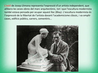 L’estil  de Josep Llimona representa l’expressió d’un artista independent, que allibera les seves obres del marc arquitectònic, tot i que l’escultura modernista també estava pensada per ocupar aquest lloc (Blay). L’escultura modernista és l’expressió de la llibertat de l’artista davant l’academicisme clàssic, i va omplir cases, edificis públics, carrers, cementiris... 