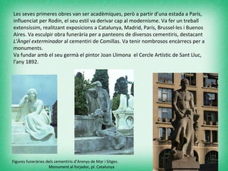 Les seves primeres obres van ser acadèmiques, però a partir d'una estada a París, influenciat per Rodin, el seu estil va derivar cap al modernisme. Va fer un treball extensíssim, realitzant exposicions a Catalunya, Madrid, París, Brussel·les i Buenos Aires. Va esculpir obra funerària per a panteons de diversos cementiris, destacant  L'Àngel exterminador  al cementiri de Comillas. Va tenir nombrosos encàrrecs per a monuments. Va fundar amb el seu germà el pintor Joan Llimona  el Cercle Artístic de Sant Lluc, l'any 1892. Figures funeràries dels cementiris d’Arenys de Mar i Sitges.    Monument al forjador, pl. Catalunya 
