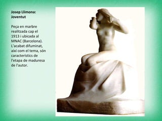 Josep Llimona: Joventut  Peça en marbre realitzada cap el 1913 i ubicada al MNAC (Barcelona). L'acabat difuminat, així com el tema, són característics de l'etapa de maduresa de l'autor.  