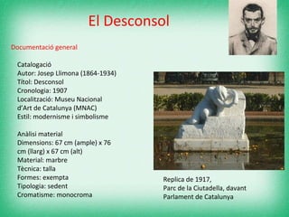 Documentació general   Catalogació Autor: Josep Llimona (1864-1934) Títol: Desconsol Cronologia: 1907 Localització: Museu Nacional d’Art de Catalunya (MNAC) Estil: modernisme i simbolisme Anàlisi material Dimensions: 67 cm (ample) x 76 cm (llarg) x 67 cm (alt) Material: marbre Tècnica: talla Formes: exempta Tipologia: sedent  Cromatisme: monocroma  El Desconsol Replica de 1917,  Parc de la Ciutadella, davant Parlament de Catalunya 