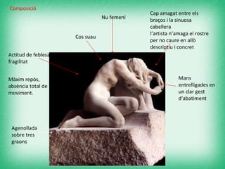 Nu femení  Agenollada sobre tres graons   Actitud de feblesa i fragilitat   Cap amagat entre els braços i la sinuosa cabellera  l’artista n’amaga el rostre per no caure en allò descriptiu i concret  Mans entrelligades en un clar gest d’abatiment   Cos suau Composició Màxim repòs, absència total de moviment. 