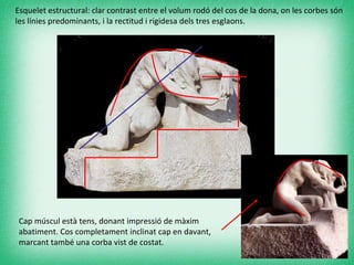 Esquelet estructural: clar contrast entre el volum rodó del cos de la dona, on les corbes són les línies predominants, i la rectitud i rigidesa dels tres esglaons. Cap múscul està tens, donant impressió de màxim abatiment. Cos completament inclinat cap en davant, marcant també una corba vist de costat. 