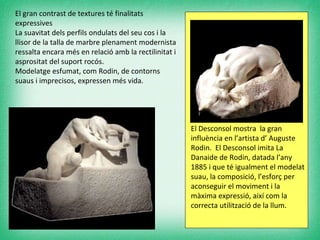 El gran contrast de textures té finalitats expressives  La suavitat dels perfils ondulats del seu cos i la llisor de la talla de marbre plenament modernista ressalta encara més en relació amb la rectilinitat i asprositat del suport rocós.  Modelatge esfumat, com Rodin, de contorns suaus i imprecisos, expressen més vida.  El Desconsol mostra  la gran influència en l’artista d’ Auguste Rodin.  El Desconsol imita La Danaide de Rodin, datada l’any 1885 i que té igualment el modelat suau, la composició, l’esforç per aconseguir el moviment i la màxima expressió, així com la correcta utilització de la llum. 