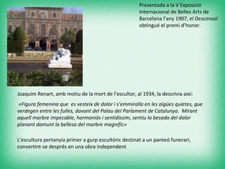 Presentada a la V Exposició Internacional de Belles Arts de Barcelona l’any 1907,  el Desconsol  obtingué el premi d’honor.  Joaquim Renart, amb motiu de la mort de l’escultor, al 1934, la descrivia així:  «Figura femenina que  es vesteix de dolor i s’emmiralla en les aigües quietes, que verdegen entre les fulles, davant del Palau del Parlament de Catalunya.  Mirant aquell marbre impecable, harmoniós i sentidíssim, sentiu la besada del dolor planant damunt la bellesa del marbre magnífic»  L’escultura pertanyia primer a gurp escultòric destinat a un panteó funerari, convertint-se després en una obra independent 