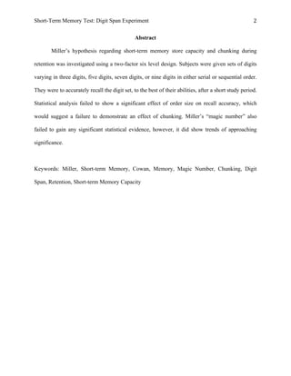 Short-Term Memory Test: Digit Span Experiment 2	
  
Abstract
Miller’s hypothesis regarding short-term memory store capacity and chunking during
retention was investigated using a two-factor six level design. Subjects were given sets of digits
varying in three digits, five digits, seven digits, or nine digits in either serial or sequential order.
They were to accurately recall the digit set, to the best of their abilities, after a short study period.
Statistical analysis failed to show a significant effect of order size on recall accuracy, which
would suggest a failure to demonstrate an effect of chunking. Miller’s “magic number” also
failed to gain any significant statistical evidence, however, it did show trends of approaching
significance.
Keywords: Miller, Short-term Memory, Cowan, Memory, Magic Number, Chunking, Digit
Span, Retention, Short-term Memory Capacity
 