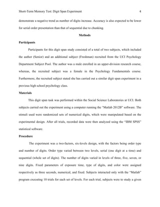 Short-Term Memory Test: Digit Span Experiment 4	
  
demonstrate a negative trend as number of digits increase. Accuracy is also expected to be lower
for serial order presentation than that of sequential due to chunking.
Methods
Participants
Participants for this digit span study consisted of a total of two subjects, which included
the author (Senior) and an additional subject (Freshman) recruited from the UCI Psychology
Department Subject Pool. The author was a male enrolled in an upper-division research course,
whereas, the recruited subject was a female in the Psychology Fundamentals course.
Furthermore, the recruited subject stated she has carried out a similar digit span experiment in a
previous high school psychology class.
Materials
This digit span task was performed within the Social Science Laboratories at UCI. Both
subjects carried out the experiment using a computer running the “Matlab 2012B” software. The
stimuli used were randomized sets of numerical digits, which were manipulated based on the
experimental design. After all trials, recorded data were then analyzed using the “IBM SPSS”
statistical software.
Procedure
The experiment was a two-factors, six-levels design, with the factors being order type
and number of digits. Order type varied between two levels, serial (one digit at a time) and
sequential (whole set of digits). The number of digits varied in levels of three, five, seven, or
nine digits. Fixed parameters of exposure time, type of digits, and color were assigned
respectively as three seconds, numerical, and fixed. Subjects interacted only with the “Matlab”
program executing 10 trials for each set of levels. For each trial, subjects were to study a given
 