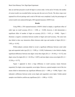 Short-Term Memory Test: Digit Span Experiment 5	
  
data set and then proceed to recall all digits in correct order. At the end of 10 trials, the number
of correct recalls was recorded before moving onto the next set of levels. The above steps were
repeated for all level pairings until a total of 80 trials were completed. Lastly the percentages of
correct recalls were analyzed through a 2X4 repeated-measures ANOVA test.
Results
Using SPSS, a 2X4 repeated-measures ANOVA failed to display a significant effect of
order type on recall accuracy [F(1,1) = 5.898, p = 0.249], however, it did demonstrate a
significant effect of number of digits on accuracy [F(3,3) = 9.433, p = 0.049]. Figure 1
illustrates a negative correlation between number of digits and recall accuracy. The same tests
also failed to show any interaction effects between order type and number of digits [F(3,3) =
3.983, p = 0.143].
Within-subjects contrasts failed to reveal a significant difference between serial order
type and sequential order type [F(1,1) = 5.898, p = 0.249]. Furthermore, it also failed to display
significant differences between nine digits versus three digits [F(1,1) = 29.160, p = 0.117], nine
digits versus five digits [F(1,1) = 42.250, p = 0.097], and nine digits versus seven digits [F(1,1) =
12.250, p = 0.177].
Figure 1 appeared to show a large difference in recall accuracy means between
sequential, five digits versus sequential, seven digits. However, a paired samples t-test of the two
means failed to demonstrate any significant difference [t(1) = 1.000, p = 0.500]. Figure 1 also
indicated a difference between serial, seven digits and sequential, seven digits. Further paired
samples t-test failed to confirm any significance [t(1) = -1.800, p = 0.323].
 