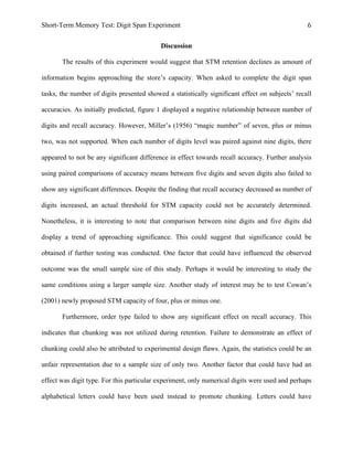 Short-Term Memory Test: Digit Span Experiment 6	
  
Discussion
The results of this experiment would suggest that STM retention declines as amount of
information begins approaching the store’s capacity. When asked to complete the digit span
tasks, the number of digits presented showed a statistically significant effect on subjects’ recall
accuracies. As initially predicted, figure 1 displayed a negative relationship between number of
digits and recall accuracy. However, Miller’s (1956) “magic number” of seven, plus or minus
two, was not supported. When each number of digits level was paired against nine digits, there
appeared to not be any significant difference in effect towards recall accuracy. Further analysis
using paired comparisons of accuracy means between five digits and seven digits also failed to
show any significant differences. Despite the finding that recall accuracy decreased as number of
digits increased, an actual threshold for STM capacity could not be accurately determined.
Nonetheless, it is interesting to note that comparison between nine digits and five digits did
display a trend of approaching significance. This could suggest that significance could be
obtained if further testing was conducted. One factor that could have influenced the observed
outcome was the small sample size of this study. Perhaps it would be interesting to study the
same conditions using a larger sample size. Another study of interest may be to test Cowan’s
(2001) newly proposed STM capacity of four, plus or minus one.
Furthermore, order type failed to show any significant effect on recall accuracy. This
indicates that chunking was not utilized during retention. Failure to demonstrate an effect of
chunking could also be attributed to experimental design flaws. Again, the statistics could be an
unfair representation due to a sample size of only two. Another factor that could have had an
effect was digit type. For this particular experiment, only numerical digits were used and perhaps
alphabetical letters could have been used instead to promote chunking. Letters could have
 