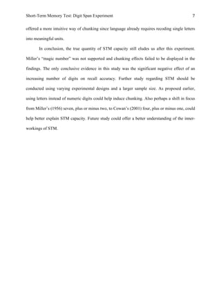Short-Term Memory Test: Digit Span Experiment 7	
  
offered a more intuitive way of chunking since language already requires recoding single letters
into meaningful units.
In conclusion, the true quantity of STM capacity still eludes us after this experiment.
Miller’s “magic number” was not supported and chunking effects failed to be displayed in the
findings. The only conclusive evidence in this study was the significant negative effect of an
increasing number of digits on recall accuracy. Further study regarding STM should be
conducted using varying experimental designs and a larger sample size. As proposed earlier,
using letters instead of numeric digits could help induce chunking. Also perhaps a shift in focus
from Miller’s (1956) seven, plus or minus two, to Cowan’s (2001) four, plus or minus one, could
help better explain STM capacity. Future study could offer a better understanding of the inner-
workings of STM.
 