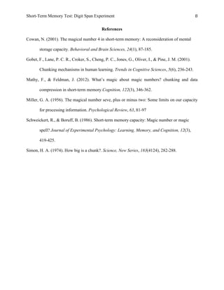 Short-Term Memory Test: Digit Span Experiment 8	
  
References
Cowan, N. (2001). The magical number 4 in short-term memory: A reconsideration of mental
storage capacity. Behavioral and Brain Sciences, 24(1), 87-185.
Gobet, F., Lane, P. C. R., Croker, S., Cheng, P. C., Jones, G., Oliver, I., & Pine, J. M. (2001).
Chunking mechanisms in human learning. Trends in Cognitive Sciences, 5(6), 236-243.
Mathy, F., & Feldman, J. (2012). What’s magic about magic numbers? chunking and data
compression in short-term memory.Cognition, 122(3), 346-362.
Miller, G. A. (1956). The magical number seve, plus or minus two: Some limits on our capacity
for processing information. Psychological Review, 63, 81-97
Schweickert, R., & Boruff, B. (1986). Short-term memory capacity: Magic number or magic
spell? Journal of Experimental Psychology: Learning, Memory, and Cognition, 12(3),
419-425.
Simon, H. A. (1974). How big is a chunk?. Science, New Series, 183(4124), 282-288.
 
