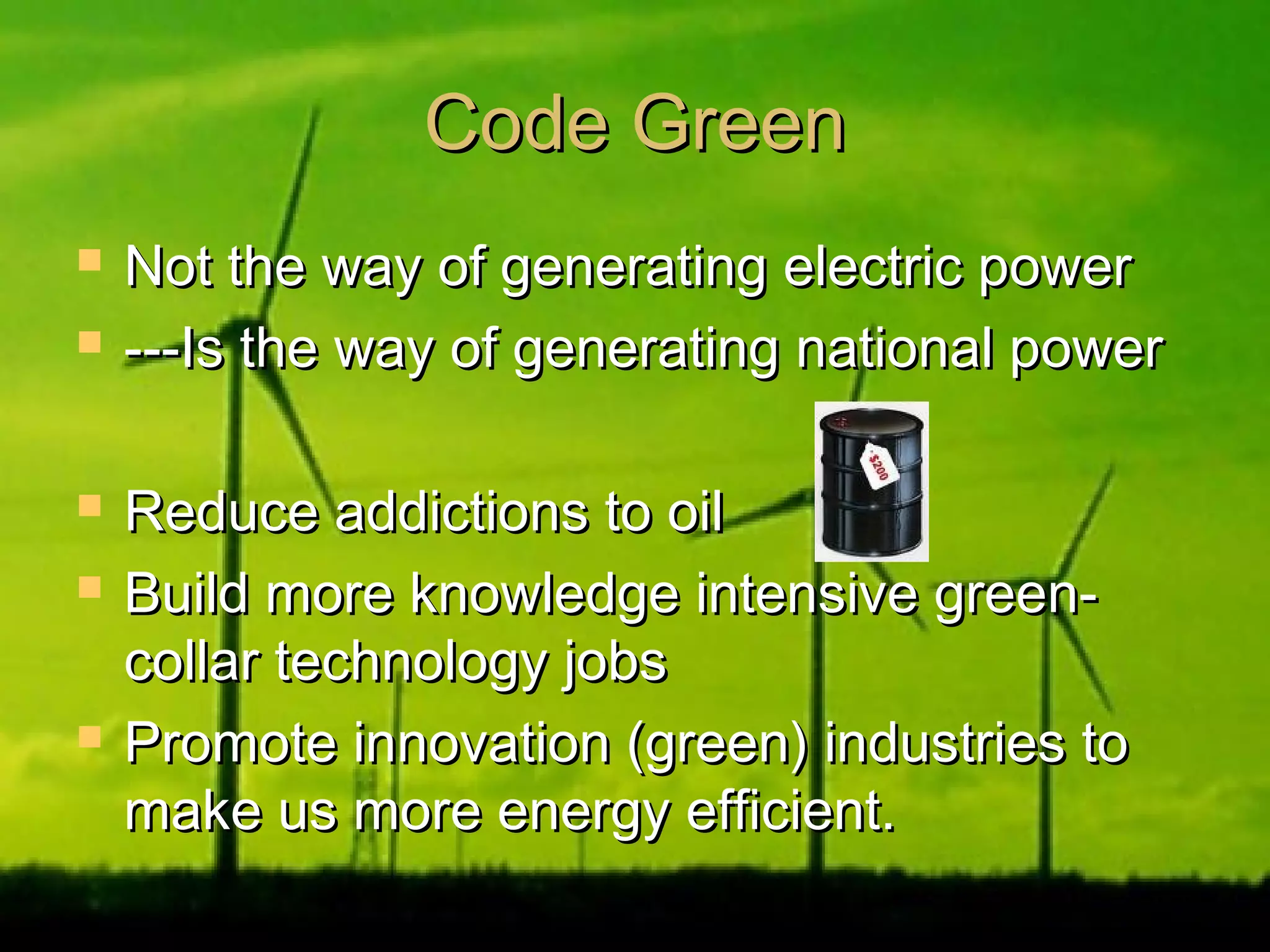 Code GreenCode Green
 Not the way of generating electric powerNot the way of generating electric power
 ---Is the way of generating national power---Is the way of generating national power
 Reduce addictions to oilReduce addictions to oil
 Build more knowledge intensive green-Build more knowledge intensive green-
collar technology jobscollar technology jobs
 Promote innovation (green) industries toPromote innovation (green) industries to
make us more energy efficient.make us more energy efficient.
 