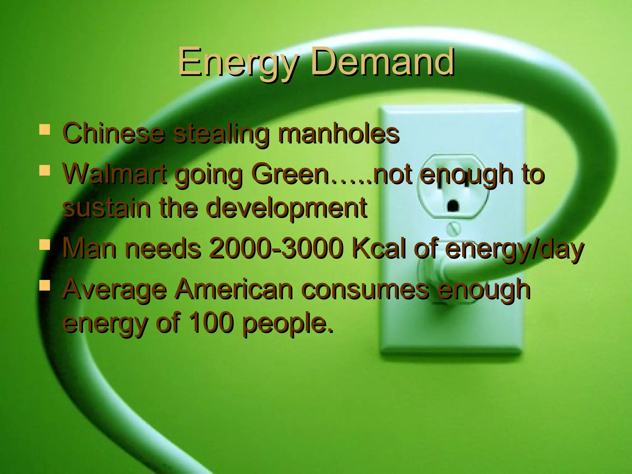 Energy DemandEnergy Demand
 Chinese stealing manholesChinese stealing manholes
 Walmart going Green…..not enough toWalmart going Green…..not enough to
sustain the developmentsustain the development
 Man needs 2000-3000 Kcal of energy/dayMan needs 2000-3000 Kcal of energy/day
 Average American consumes enoughAverage American consumes enough
energy of 100 people.energy of 100 people.
 