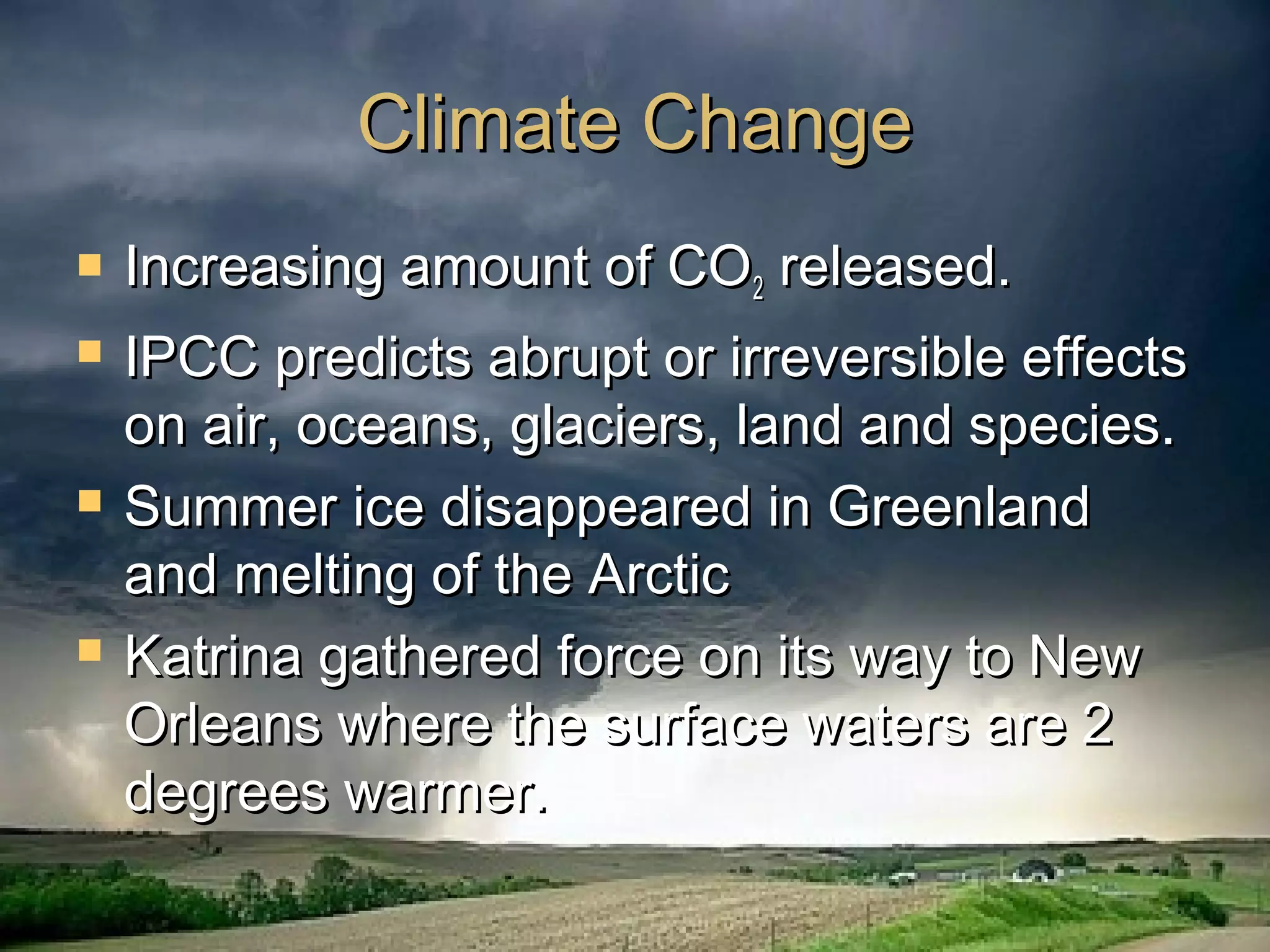 Climate ChangeClimate Change
 Increasing amount of COIncreasing amount of CO22 released.released.
 IPCC predicts abrupt or irreversible effectsIPCC predicts abrupt or irreversible effects
on air, oceans, glaciers, land and species.on air, oceans, glaciers, land and species.
 Summer ice disappeared in GreenlandSummer ice disappeared in Greenland
and melting of the Arcticand melting of the Arctic
 Katrina gathered force on its way to NewKatrina gathered force on its way to New
Orleans where the surface waters are 2Orleans where the surface waters are 2
degrees warmer.degrees warmer.
 
