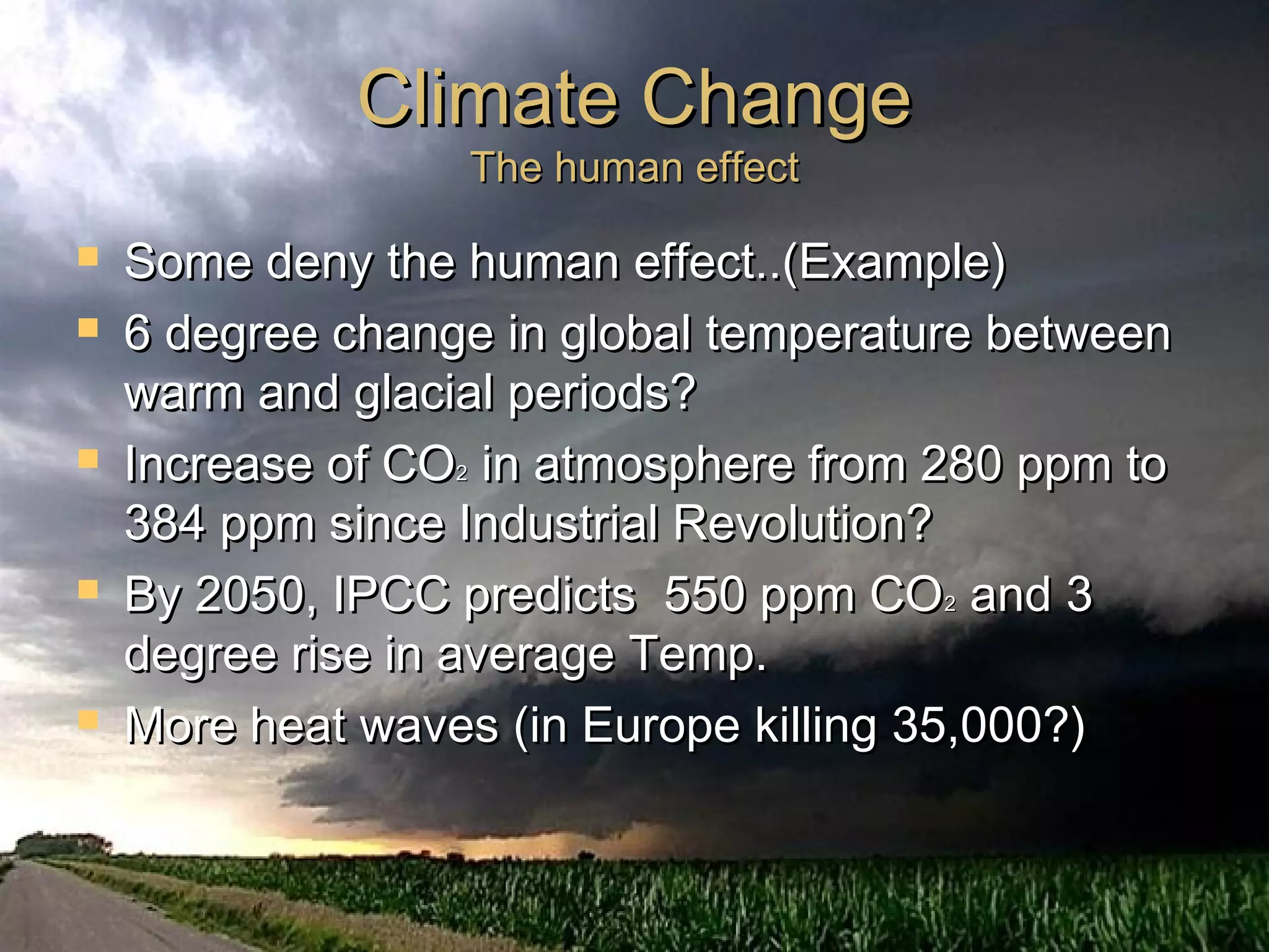 Climate ChangeClimate Change
The human effectThe human effect
 Some deny the human effect..(Example)Some deny the human effect..(Example)
 6 degree change in global temperature between6 degree change in global temperature between
warm and glacial periods?warm and glacial periods?
 Increase of COIncrease of CO22 in atmosphere from 280 ppm toin atmosphere from 280 ppm to
384 ppm since Industrial Revolution?384 ppm since Industrial Revolution?
 By 2050, IPCC predicts 550 ppm COBy 2050, IPCC predicts 550 ppm CO22 and 3and 3
degree rise in average Temp.degree rise in average Temp.
 More heat waves (in Europe killing 35,000?)More heat waves (in Europe killing 35,000?)
 