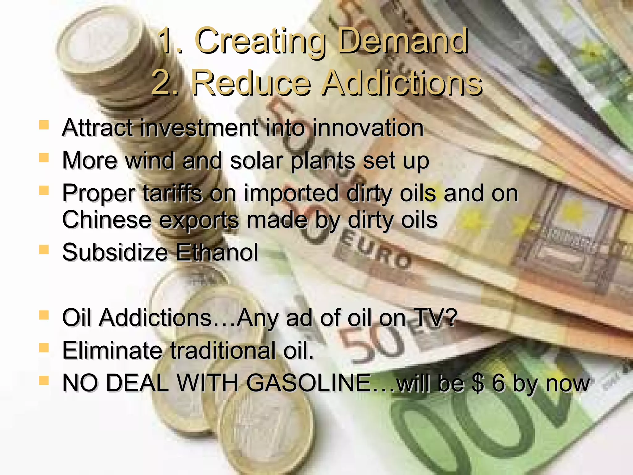 1. Creating Demand1. Creating Demand
2. Reduce Addictions2. Reduce Addictions
 Attract investment into innovationAttract investment into innovation
 More wind and solar plants set upMore wind and solar plants set up
 Proper tariffs on imported dirty oils and onProper tariffs on imported dirty oils and on
Chinese exports made by dirty oilsChinese exports made by dirty oils
 Subsidize EthanolSubsidize Ethanol
 Oil Addictions…Any ad of oil on TV?Oil Addictions…Any ad of oil on TV?
 Eliminate traditional oil.Eliminate traditional oil.
 NO DEAL WITH GASOLINE…will be $ 6 by nowNO DEAL WITH GASOLINE…will be $ 6 by now
 