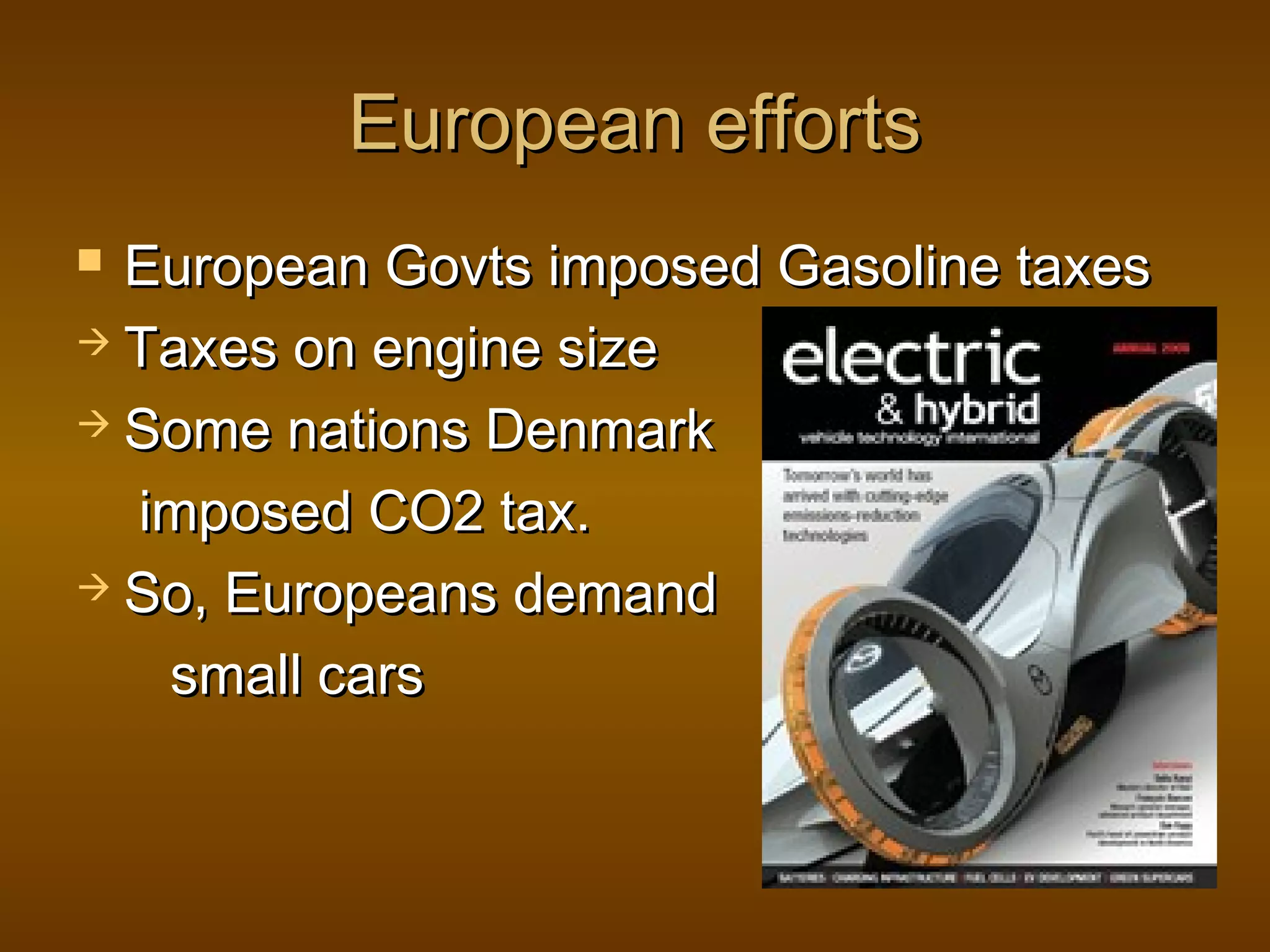European effortsEuropean efforts
 European Govts imposed Gasoline taxesEuropean Govts imposed Gasoline taxes
 Taxes on engine sizeTaxes on engine size
 Some nations DenmarkSome nations Denmark
imposed CO2 tax.imposed CO2 tax.
 So, Europeans demandSo, Europeans demand
small carssmall cars
 