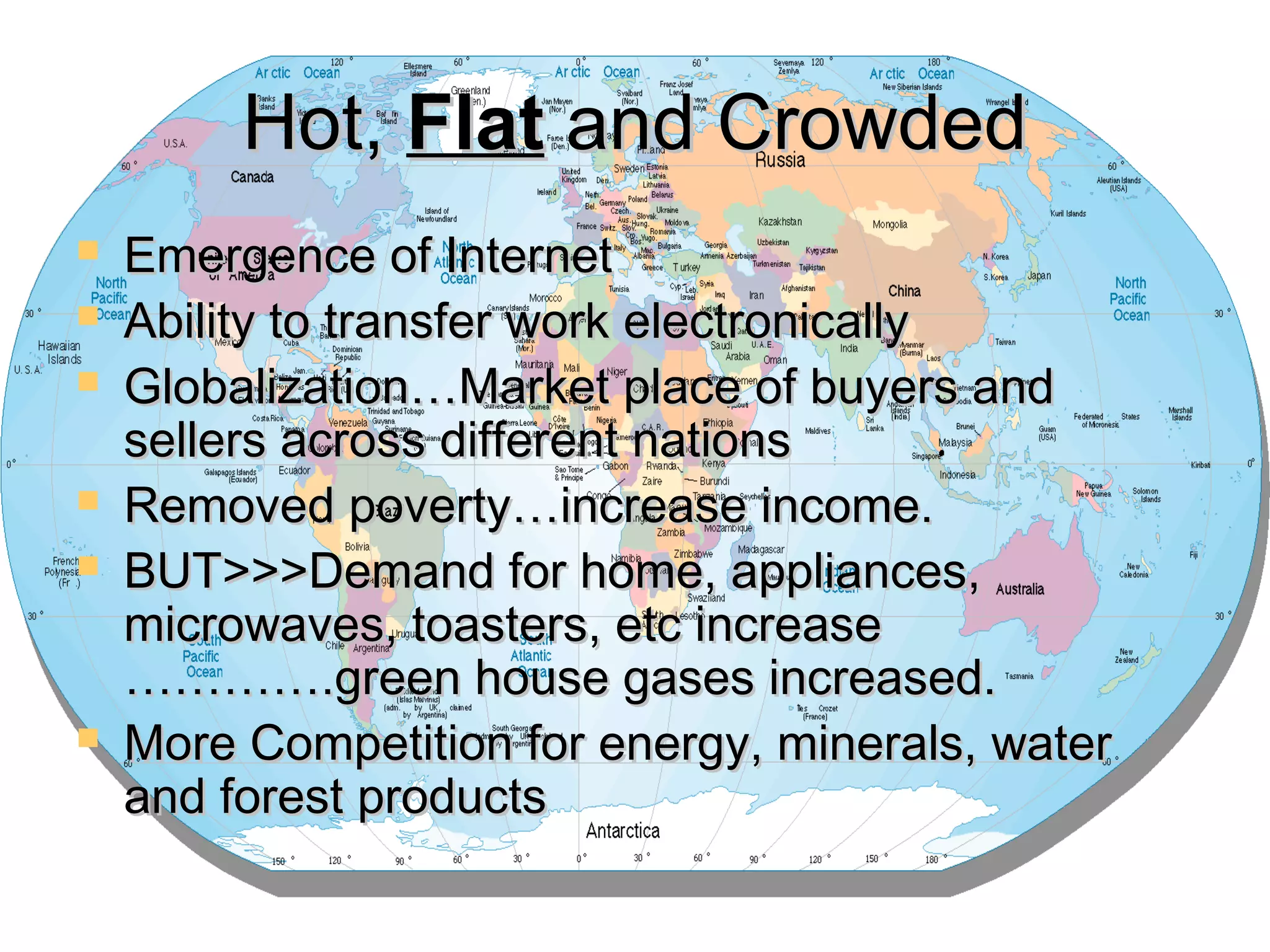 Hot,Hot, FlatFlat and Crowdedand Crowded
 Emergence of InternetEmergence of Internet
 Ability to transfer work electronicallyAbility to transfer work electronically
 Globalization…Market place of buyers andGlobalization…Market place of buyers and
sellers across different nationssellers across different nations
 Removed poverty…increase income.Removed poverty…increase income.
 BUT>>>Demand for home, appliances,BUT>>>Demand for home, appliances,
microwaves, toasters, etc increasemicrowaves, toasters, etc increase
………….green house gases increased.………….green house gases increased.
 More Competition for energy, minerals, waterMore Competition for energy, minerals, water
and forest productsand forest products
 