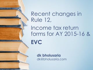 Recent changes in
Rule 12,
Income tax return
forms for AY 2015-16 &
EVC
dk bholusaria
dk@bholusaria.com
 