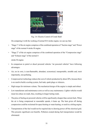 11
Fig. 3.4: Electric Control of Crank Shaft
On comparing it with the working of normal SI 4 stroke engine, we can say that:
• “Stage 1” of the air engine comprises of the combined operation of “Suction stage” and “Power
stage” of the normal 4 stroke SI engine.
• “Stage 2” of the air engine comprises of the combined operation of the “Compression stage”
and “Exhaust stage” of the normal 4
stroke SI engine.
• In comparison to petrol or diesel powered vehicles “air powered vehicles” have following
advantages:
• Air, on its own, is non-flammable, abundant, economical, transportable, storable and, most
importantly, non polluting.
• Compressed air technology reduces the cost of vehicle production by about 20%, because there
is no need to build a cooling system, fuel tank, spark plugs or silencers.
• High torque for minimum volume. The mechanical design of the engine is simple and robust.
• Low manufacture and maintenance costs as well as easy maintenance. Lighter vehicles would
mean less abuse on roads, thus, resulting in longer lasting roads.
• The price of fueling air powered vehicles will be significantly cheaper than current fuels. When
the air is being compressed at reasonable speeds, it heats up. The heat given off during
compression could be reclaimed for space heating or water heating, or used in a stirling engine.
• Transportation of the fuel would not be required due to drawing power off the electrical grid.
This presents significant cost benefits. Pollution created during fuel transportation would be
eliminated.
 