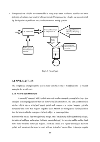12
• Compressed-air vehicles are comparable in many ways even to electric vehicles and their
potential advantages over electric vehicles include: Compressed-air vehicles are unconstrained
by the degradation problems associated with current battery systems.
Fig 3.5. Flow Chart
3.2 APPLICATIONS
The compressed air engine can be used in many vehicles. Some of its applications to be used
as engine for vehicles are:
3.2.1 Mopeds Jem Stansfield
A moped (/ˈmoʊpɛd/ MOH-ped) is a type of small motorcycle, generally having a less
stringent licensing requirement than full motorcycles or automobiles. The term used to mean a
similar vehicle except with both bicycle pedals and a motorcycle engine. Mopeds typically
travel only a bit faster than bicycles on public roads. Mopeds are distinguished from scooters in
that the latter tend to be more powerful and subject to more regulation.
Some mopeds have a step-through frame design, while others have motorcycle frame designs,
including a backbone and a raised fuel tank, mounted directly between the saddle and the head
tube. Some resemble motorized bicycles. Most are similar to a regular motorcycle but with
pedals and a crankset that may be used with or instead of motor drive. Although mopeds
 