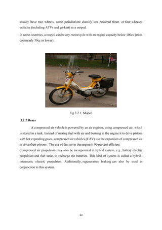 13
usually have two wheels, some jurisdictions classify low-powered three- or four-wheeled
vehicles (including ATVs and go-kart) as a moped.
In some countries, a moped can be any motorcycle with an engine capacity below 100cc (most
commonly 50cc or lower).
Fig 3.2.1. Moped
3.2.2 Buses
A compressed air vehicle is powered by an air engines, using compressed air, which
is stored in a tank. Instead of mixing fuel with air and burning in the engine it to drive pistons
with hot expanding gases, compressed air vehicles (CAV) use the expansion of compressed air
to drive their pistons . The use of that air in the engine is 90 percent efficient.
Compressed air propulsion may also be incorporated in hybrid system, e.g., battery electric
propulsion and fuel tanks to recharge the batteries. This kind of system is called a hybrid-
pneumatic electric propulsion. Additionally, regenerative braking can also be used in
conjunction to this system.
 