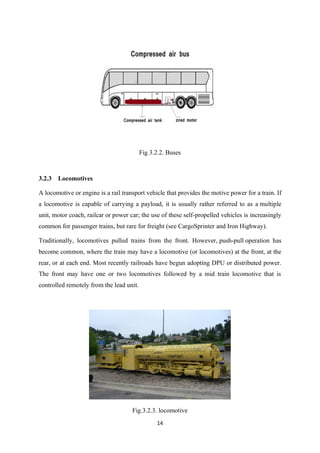 14
Fig 3.2.2. Buses
3.2.3 Locomotives
A locomotive or engine is a rail transport vehicle that provides the motive power for a train. If
a locomotive is capable of carrying a payload, it is usually rather referred to as a multiple
unit, motor coach, railcar or power car; the use of these self-propelled vehicles is increasingly
common for passenger trains, but rare for freight (see CargoSprinter and Iron Highway).
Traditionally, locomotives pulled trains from the front. However, push-pull operation has
become common, where the train may have a locomotive (or locomotives) at the front, at the
rear, or at each end. Most recently railroads have begun adopting DPU or distributed power.
The front may have one or two locomotives followed by a mid train locomotive that is
controlled remotely from the lead unit.
Fig.3.2.3. locomotive
 