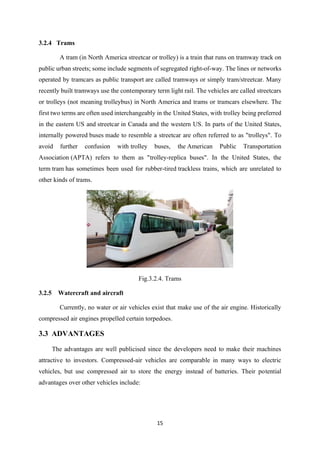 15
3.2.4 Trams
A tram (in North America streetcar or trolley) is a train that runs on tramway track on
public urban streets; some include segments of segregated right-of-way. The lines or networks
operated by tramcars as public transport are called tramways or simply tram/streetcar. Many
recently built tramways use the contemporary term light rail. The vehicles are called streetcars
or trolleys (not meaning trolleybus) in North America and trams or tramcars elsewhere. The
first two terms are often used interchangeably in the United States, with trolley being preferred
in the eastern US and streetcar in Canada and the western US. In parts of the United States,
internally powered buses made to resemble a streetcar are often referred to as "trolleys". To
avoid further confusion with trolley buses, the American Public Transportation
Association (APTA) refers to them as "trolley-replica buses". In the United States, the
term tram has sometimes been used for rubber-tired trackless trains, which are unrelated to
other kinds of trams.
Fig.3.2.4. Trams
3.2.5 Watercraft and aircraft
Currently, no water or air vehicles exist that make use of the air engine. Historically
compressed air engines propelled certain torpedoes.
3.3 ADVANTAGES
The advantages are well publicised since the developers need to make their machines
attractive to investors. Compressed-air vehicles are comparable in many ways to electric
vehicles, but use compressed air to store the energy instead of batteries. Their potential
advantages over other vehicles include:
 